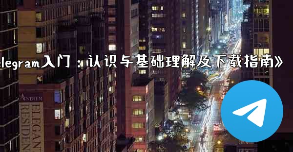telegram 介绍;《Telegram入门:认识与基础理解及下载指南》