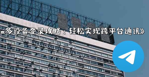 Telegram パート 3- ログインとクライアント - 複数のデバイスで Telegram を使用する,《Telegram多设备登录攻略：轻松实现跨平台通讯》