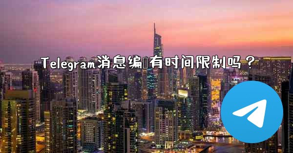 Telegram消息编辑有时间限制吗？