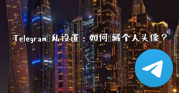 Telegram隐私设置:如何隐藏个人头像?
