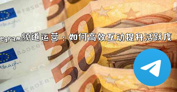 Telegram频道运营：如何高效互动提升活跃度